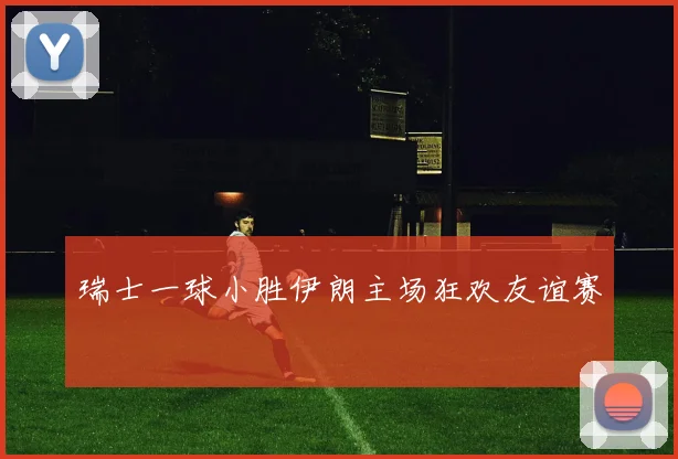 瑞士一球小胜伊朗主场狂欢友谊赛