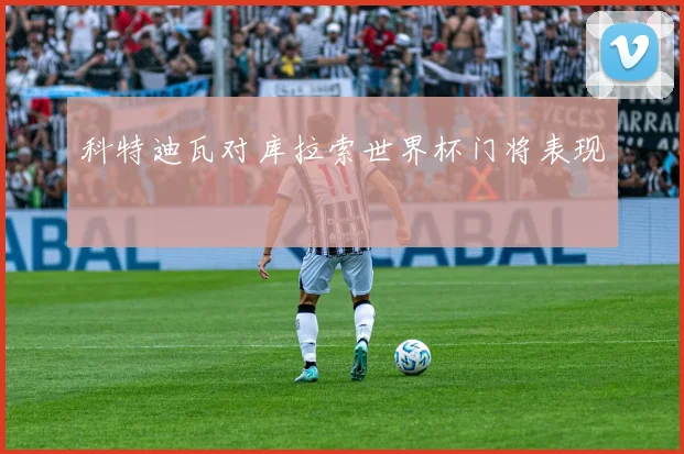 科特迪瓦对库拉索世界杯门将表现