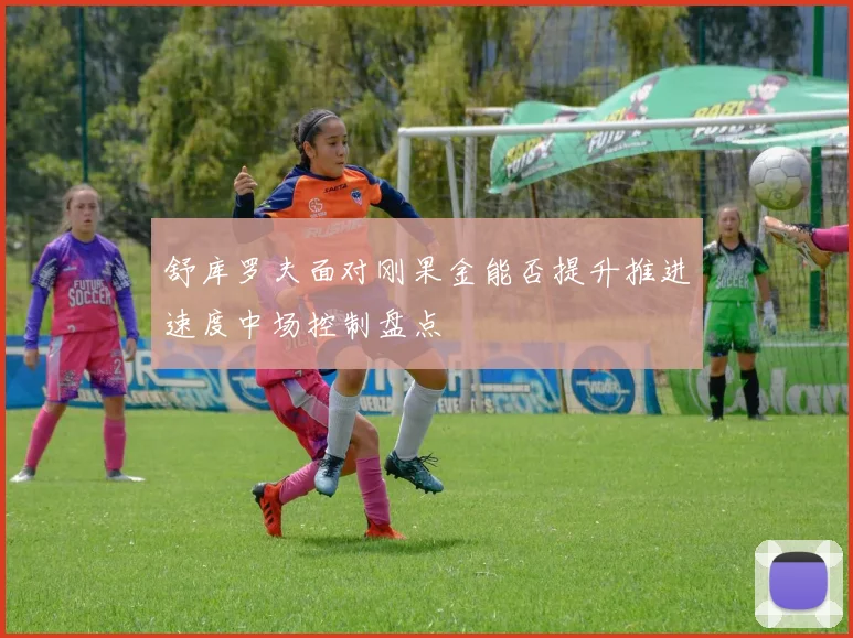 舒库罗夫面对刚果金能否提升推进速度中场控制盘点