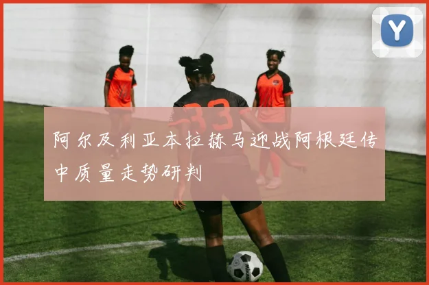 阿尔及利亚本拉赫马迎战阿根廷传中质量走势研判