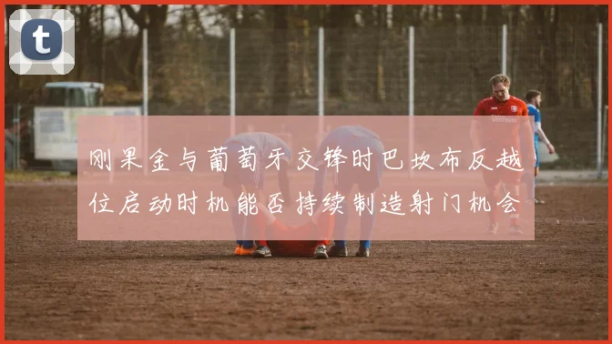 刚果金与葡萄牙交锋时巴坎布反越位启动时机能否持续制造射门机会