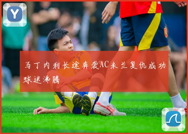 马丁内利长途奔袭AC米兰复仇成功球迷沸腾