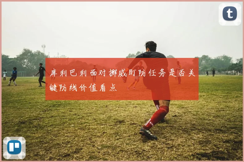 库利巴利面对挪威盯防任务是否关键防线价值看点
