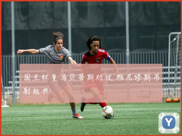 国王杯皇马贝蒂斯对攻 维尼修斯吊射经典
