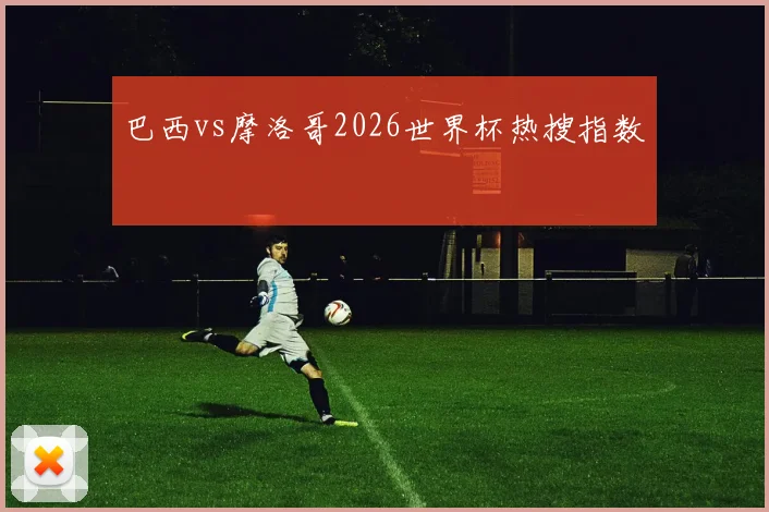 巴西vs摩洛哥2026世界杯热搜指数