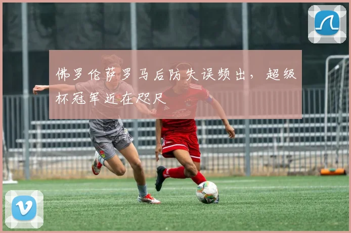 佛罗伦萨罗马后防失误频出，超级杯冠军近在咫尺
