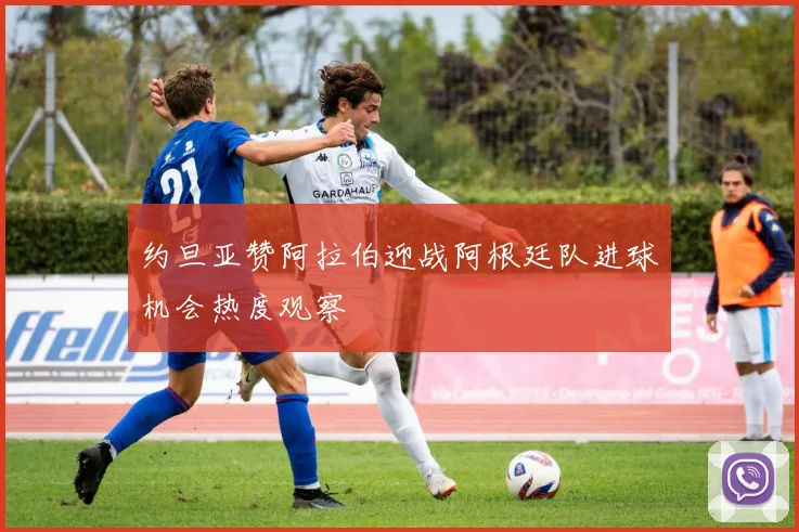 约旦亚赞阿拉伯迎战阿根廷队进球机会热度观察