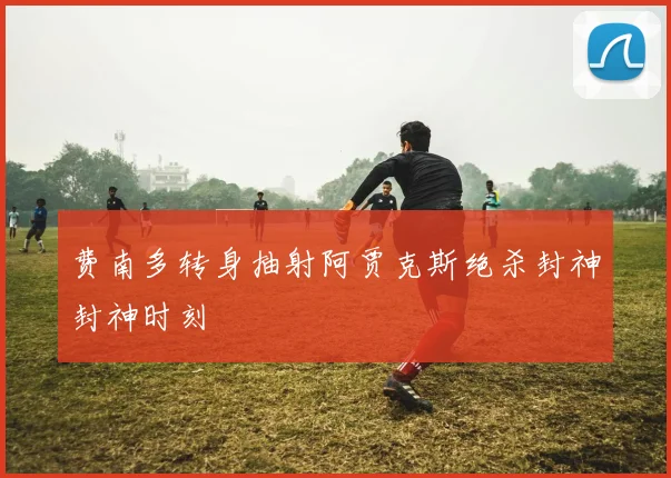 费南多转身抽射阿贾克斯绝杀封神封神时刻