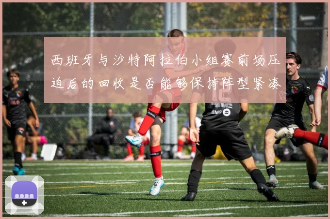 西班牙与沙特阿拉伯小组赛前场压迫后的回收是否能够保持阵型紧凑