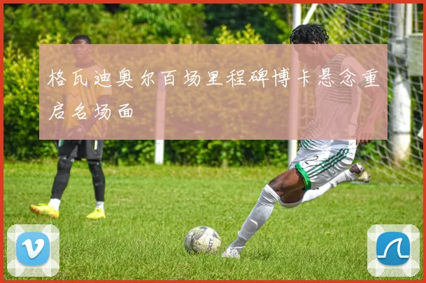 格瓦迪奥尔百场里程碑博卡悬念重启名场面