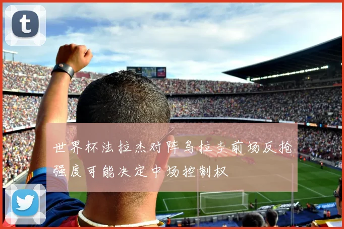 世界杯法拉杰对阵乌拉圭前场反抢强度可能决定中场控制权