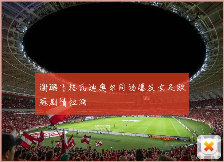 谢鹏飞格瓦迪奥尔同场爆发女足欧冠剧情拉满