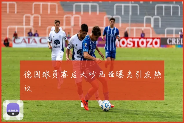 德国球员赛后大吵画面曝光引发热议