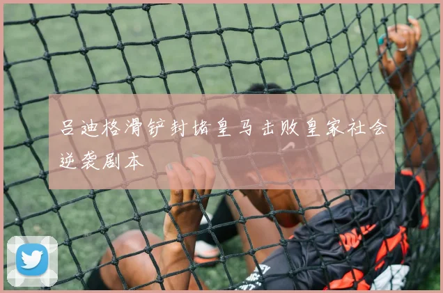 吕迪格滑铲封堵皇马击败皇家社会逆袭剧本