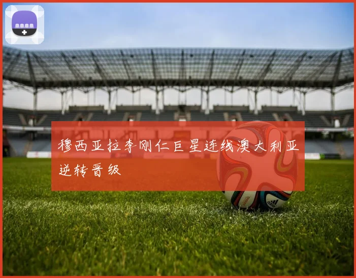 穆西亚拉李刚仁巨星连线澳大利亚逆转晋级