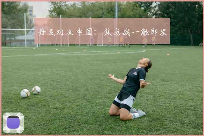 丹麦对决中国：焦点战一触即发