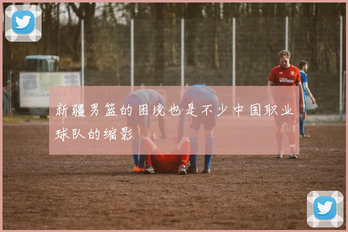 新疆男篮的困境也是不少中国职业球队的缩影