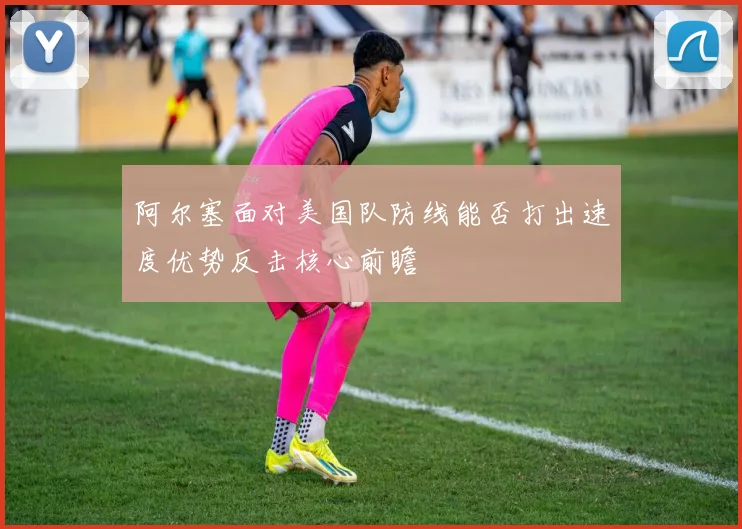 阿尔塞面对美国队防线能否打出速度优势反击核心前瞻