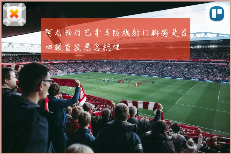 阿尤面对巴拿马防线射门脚感是否回暖首发悬念梳理