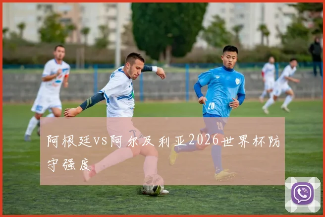 阿根廷vs阿尔及利亚2026世界杯防守强度