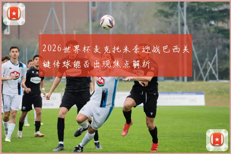 2026世界杯麦克托米奈迎战巴西关键传球能否出现焦点解析