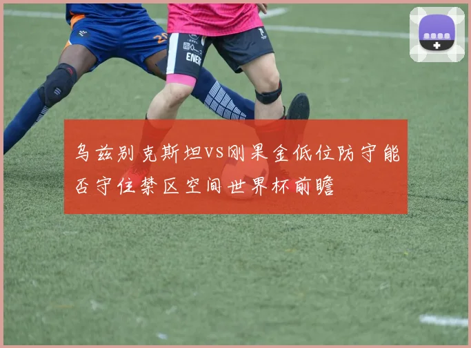 乌兹别克斯坦vs刚果金低位防守能否守住禁区空间世界杯前瞻