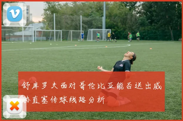 舒库罗夫面对哥伦比亚能否送出威胁直塞传球线路分析