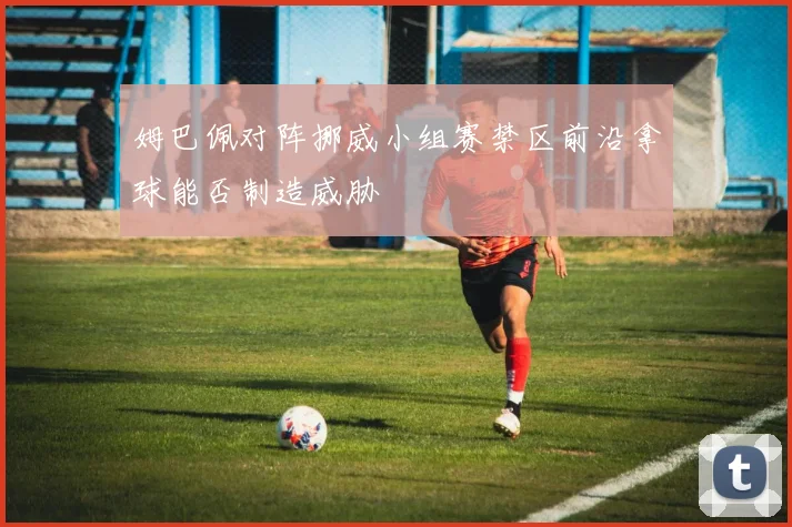姆巴佩对阵挪威小组赛禁区前沿拿球能否制造威胁