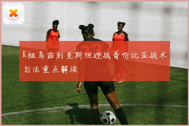 K组乌兹别克斯坦迎战哥伦比亚战术打法重点解读