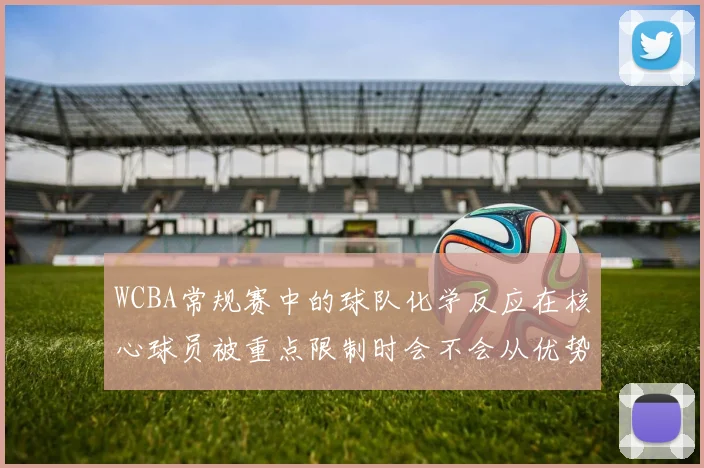 WCBA常规赛中的球队化学反应在核心球员被重点限制时会不会从优势变成负担