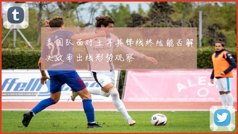 美国队面对土耳其锋线终结能否解决效率出线形势观察