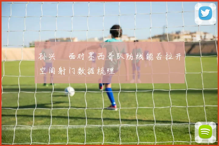 孙兴慜面对墨西哥队防线能否拉开空间射门数据梳理
