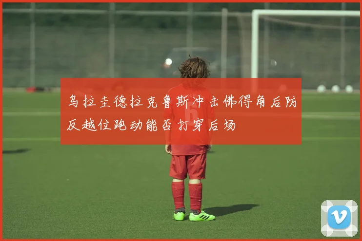 乌拉圭德拉克鲁斯冲击佛得角后防反越位跑动能否打穿后场