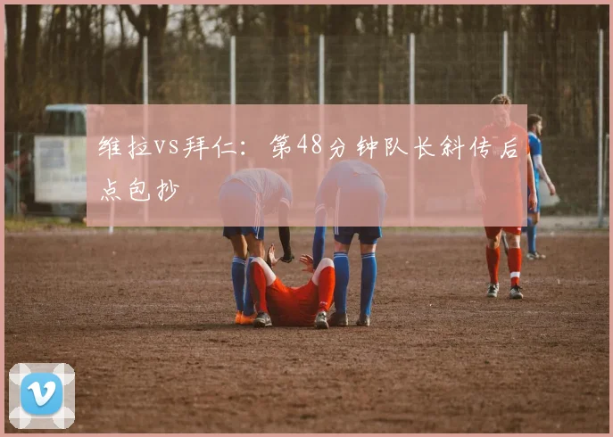 维拉vs拜仁：第48分钟队长斜传后点包抄