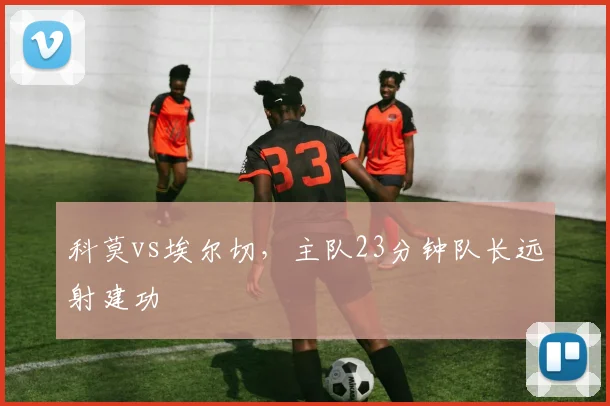 科莫vs埃尔切，主队23分钟队长远射建功