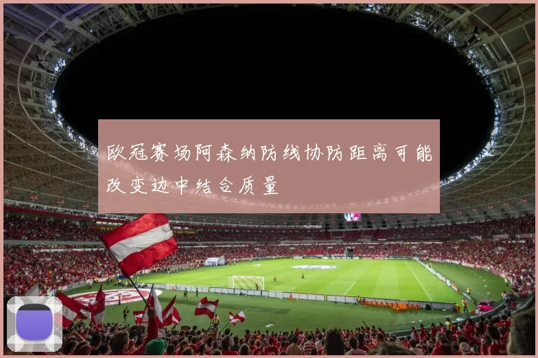 欧冠赛场阿森纳防线协防距离可能改变边中结合质量