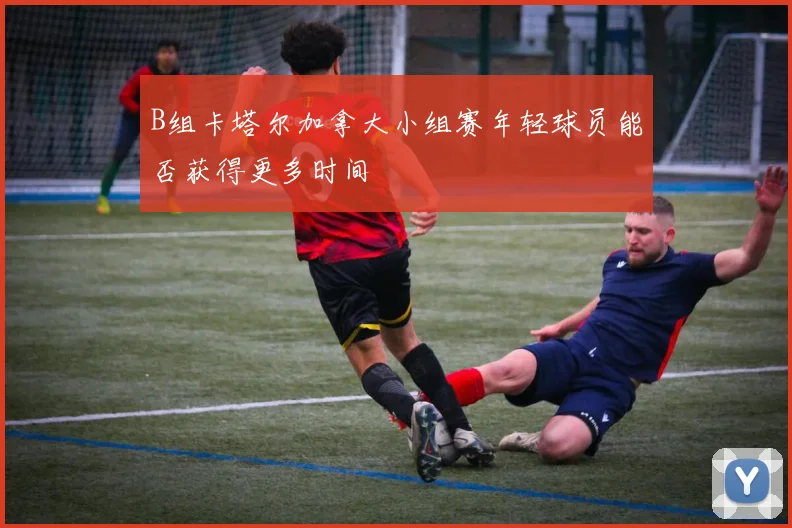 B组卡塔尔加拿大小组赛年轻球员能否获得更多时间