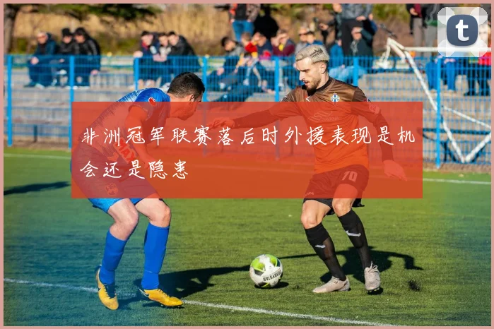 非洲冠军联赛落后时外援表现是机会还是隐患